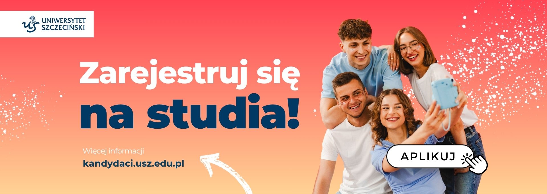 Reklama rekrutacyjna Uniwersytetu Szczecińskiego na kolorowym tle z grupą uśmiechniętych młodych osób robiących selfie. W lewym górnym rogu jest logo z napisem: „UNIWERSYTET SZCZECIŃSKI”. Na środku dużym, białym i granatowym drukiem: „Zarejestruj się na studia!”. Niżej drobnym białym tekstem: „Więcej informacji” Pod spodem adres strony w kolorze granatowym: „kandydaci.usz.edu.pl”. Po prawej stronie znajduje się przycisk w kształcie białej, zaokrąglonej ramki z napisem: „APLIKUJ” oraz graficzna ikona klikającej dłoni. Tło przechodzi od czerwieni u góry do pomarańczu na dole, z białymi rozbryzgami przypominającymi drobne punkty.